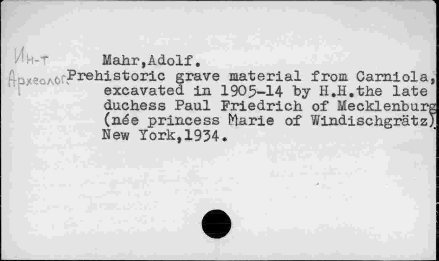 ﻿Mahr,Adolf.
'ахгол0( Prehistoric grave material from Carniola excavated in 1905-14 by H.H.the late
duchess Paul Friedrich of Mecklehbur (née princess Marie of Windischgrätz New York,1954.